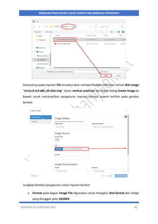 WWW.IPUTUHARIYADI.NET 40
PANDUAN PRAKTIKUM CLOUD COMPUTING BERBASIS OPENSTACK
Selanjutnya pada inputan File tersebut akan memperlihatkan informasi terkait disk image
“cirros-0.4.0-x86_64-disk.img”. Geser vertical scroll bar dari kotak dialog Create Image ke
bawah untuk menampilkan pengaturan inputan lainnya, seperti terlihat pada gambar
berikut:
Lengkapi kembali pengaturan untuk inputan berikut:
a. Format pada bagian Image File digunakan untuk mengatur disk format dari image
yang diunggah yaitu QCOW2.
 
