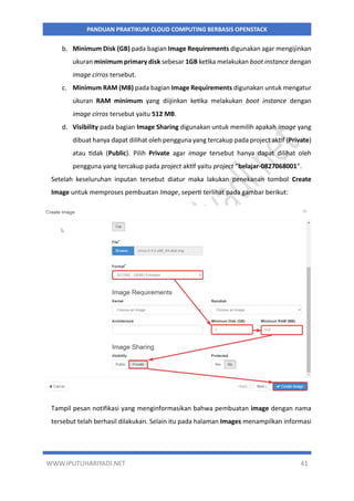 WWW.IPUTUHARIYADI.NET 41
PANDUAN PRAKTIKUM CLOUD COMPUTING BERBASIS OPENSTACK
b. Minimum Disk (GB) pada bagian Image Requirements digunakan agar mengijinkan
ukuran minimum primary disk sebesar 1GB ketika melakukan boot instance dengan
image cirros tersebut.
c. Minimum RAM (MB) pada bagian Image Requirements digunakan untuk mengatur
ukuran RAM minimum yang diijinkan ketika melakukan boot instance dengan
image cirros tersebut yaitu 512 MB.
d. Visibility pada bagian Image Sharing digunakan untuk memilih apakah image yang
dibuat hanya dapat dilihat oleh pengguna yang tercakup pada project aktif (Private)
atau tidak (Public). Pilih Private agar image tersebut hanya dapat dilihat oleh
pengguna yang tercakup pada project aktif yaitu project “belajar-0827068001”.
Setelah keseluruhan inputan tersebut diatur maka lakukan penekanan tombol Create
Image untuk memproses pembuatan Image, seperti terlihat pada gambar berikut:
Tampil pesan notifikasi yang menginformasikan bahwa pembuatan image dengan nama
tersebut telah berhasil dilakukan. Selain itu pada halaman Images menampilkan informasi
 