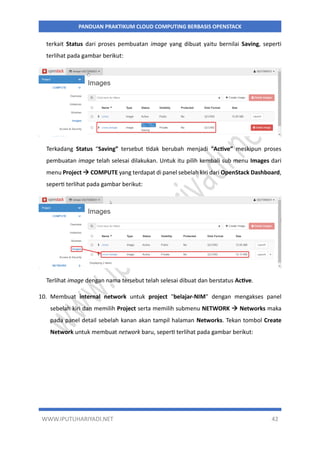 WWW.IPUTUHARIYADI.NET 42
PANDUAN PRAKTIKUM CLOUD COMPUTING BERBASIS OPENSTACK
terkait Status dari proses pembuatan image yang dibuat yaitu bernilai Saving, seperti
terlihat pada gambar berikut:
Terkadang Status “Saving” tersebut tidak berubah menjadi “Active” meskipun proses
pembuatan image telah selesai dilakukan. Untuk itu pilih kembali sub menu Images dari
menu Project  COMPUTE yang terdapat di panel sebelah kiri dari OpenStack Dashboard,
seperti terlihat pada gambar berikut:
Terlihat image dengan nama tersebut telah selesai dibuat dan berstatus Active.
10. Membuat internal network untuk project "belajar-NIM" dengan mengakses panel
sebelah kiri dan memilih Project serta memilih submenu NETWORK  Networks maka
pada panel detail sebelah kanan akan tampil halaman Networks. Tekan tombol Create
Network untuk membuat network baru, seperti terlihat pada gambar berikut:
 
