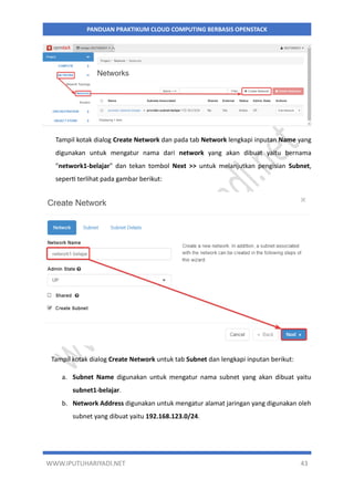 WWW.IPUTUHARIYADI.NET 43
PANDUAN PRAKTIKUM CLOUD COMPUTING BERBASIS OPENSTACK
Tampil kotak dialog Create Network dan pada tab Network lengkapi inputan Name yang
digunakan untuk mengatur nama dari network yang akan dibuat yaitu bernama
"network1-belajar" dan tekan tombol Next >> untuk melanjutkan pengisian Subnet,
seperti terlihat pada gambar berikut:
Tampil kotak dialog Create Network untuk tab Subnet dan lengkapi inputan berikut:
a. Subnet Name digunakan untuk mengatur nama subnet yang akan dibuat yaitu
subnet1-belajar.
b. Network Address digunakan untuk mengatur alamat jaringan yang digunakan oleh
subnet yang dibuat yaitu 192.168.123.0/24.
 
