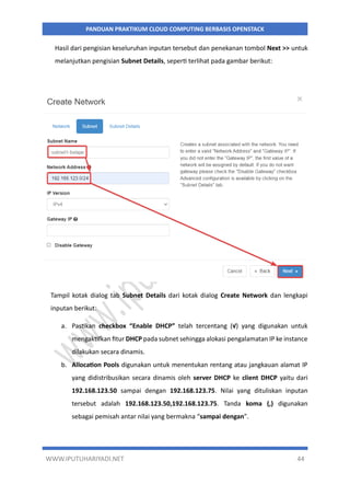 WWW.IPUTUHARIYADI.NET 44
PANDUAN PRAKTIKUM CLOUD COMPUTING BERBASIS OPENSTACK
Hasil dari pengisian keseluruhan inputan tersebut dan penekanan tombol Next >> untuk
melanjutkan pengisian Subnet Details, seperti terlihat pada gambar berikut:
Tampil kotak dialog tab Subnet Details dari kotak dialog Create Network dan lengkapi
inputan berikut:
a. Pastikan checkbox “Enable DHCP” telah tercentang (√) yang digunakan untuk
mengaktifkan fitur DHCP pada subnet sehingga alokasi pengalamatan IP ke instance
dilakukan secara dinamis.
b. Allocation Pools digunakan untuk menentukan rentang atau jangkauan alamat IP
yang didistribusikan secara dinamis oleh server DHCP ke client DHCP yaitu dari
192.168.123.50 sampai dengan 192.168.123.75. Nilai yang dituliskan inputan
tersebut adalah 192.168.123.50,192.168.123.75. Tanda koma (,) digunakan
sebagai pemisah antar nilai yang bermakna “sampai dengan”.
 