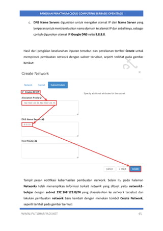 WWW.IPUTUHARIYADI.NET 45
PANDUAN PRAKTIKUM CLOUD COMPUTING BERBASIS OPENSTACK
c. DNS Name Servers digunakan untuk mengatur alamat IP dari Name Server yang
berperan untuk mentranslasikan nama domain ke alamat IP dan sebaliknya, sebagai
contoh digunakan alamat IP Google DNS yaitu 8.8.8.8.
Hasil dari pengisian keseluruhan inputan tersebut dan penekanan tombol Create untuk
memproses pembuatan network dengan subnet tersebut, seperti terlihat pada gambar
berikut:
Tampil pesan notifikasi keberhasilan pembuatan network. Selain itu pada halaman
Networks telah menampilkan informasi terkait network yang dibuat yaitu network1-
belajar dengan subnet 192.168.123.0/24 yang diasosiasikan ke network tersebut dan
lakukan pembuatan network baru kembali dengan menekan tombol Create Network,
seperti terlihat pada gambar berikut:
 