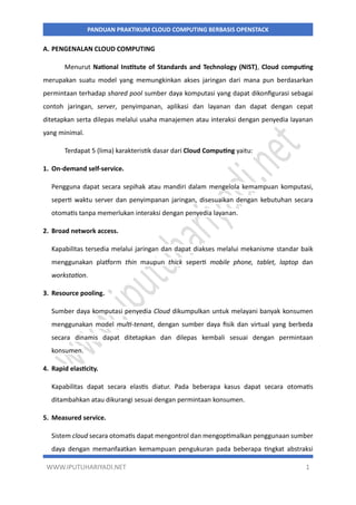 WWW.IPUTUHARIYADI.NET 1
PANDUAN PRAKTIKUM CLOUD COMPUTING BERBASIS OPENSTACK
A. PENGENALAN CLOUD COMPUTING
Menurut National Institute of Standards and Technology (NIST), Cloud computing
merupakan suatu model yang memungkinkan akses jaringan dari mana pun berdasarkan
permintaan terhadap shared pool sumber daya komputasi yang dapat dikonfigurasi sebagai
contoh jaringan, server, penyimpanan, aplikasi dan layanan dan dapat dengan cepat
ditetapkan serta dilepas melalui usaha manajemen atau interaksi dengan penyedia layanan
yang minimal.
Terdapat 5 (lima) karakteristik dasar dari Cloud Computing yaitu:
1. On-demand self-service.
Pengguna dapat secara sepihak atau mandiri dalam mengelola kemampuan komputasi,
seperti waktu server dan penyimpanan jaringan, disesuaikan dengan kebutuhan secara
otomatis tanpa memerlukan interaksi dengan penyedia layanan.
2. Broad network access.
Kapabilitas tersedia melalui jaringan dan dapat diakses melalui mekanisme standar baik
menggunakan platform thin maupun thick seperti mobile phone, tablet, laptop dan
workstation.
3. Resource pooling.
Sumber daya komputasi penyedia Cloud dikumpulkan untuk melayani banyak konsumen
menggunakan model multi-tenant, dengan sumber daya fisik dan virtual yang berbeda
secara dinamis dapat ditetapkan dan dilepas kembali sesuai dengan permintaan
konsumen.
4. Rapid elasticity.
Kapabilitas dapat secara elastis diatur. Pada beberapa kasus dapat secara otomatis
ditambahkan atau dikurangi sesuai dengan permintaan konsumen.
5. Measured service.
Sistem cloud secara otomatis dapat mengontrol dan mengoptimalkan penggunaan sumber
daya dengan memanfaatkan kemampuan pengukuran pada beberapa tingkat abstraksi
 