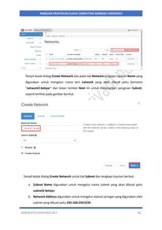 WWW.IPUTUHARIYADI.NET 46
PANDUAN PRAKTIKUM CLOUD COMPUTING BERBASIS OPENSTACK
Tampil kotak dialog Create Network dan pada tab Network lengkapi inputan Name yang
digunakan untuk mengatur nama dari network yang akan dibuat yaitu bernama
"network2-belajar" dan tekan tombol Next >> untuk melanjutkan pengisian Subnet,
seperti terlihat pada gambar berikut:
Tampil kotak dialog Create Network untuk tab Subnet dan lengkapi inputan berikut:
a. Subnet Name digunakan untuk mengatur nama subnet yang akan dibuat yaitu
subnet2-belajar.
b. Network Address digunakan untuk mengatur alamat jaringan yang digunakan oleh
subnet yang dibuat yaitu 192.168.234.0/24.
 