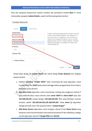WWW.IPUTUHARIYADI.NET 47
PANDUAN PRAKTIKUM CLOUD COMPUTING BERBASIS OPENSTACK
Hasil dari pengisian keseluruhan inputan tersebut dan penekanan tombol Next >> untuk
melanjutkan pengisian Subnet Details, seperti terlihat pada gambar berikut:
Tampil kotak dialog tab Subnet Details dari kotak dialog Create Network dan lengkapi
inputan berikut:
a. Pastikan checkbox “Enable DHCP” telah tercentang (√) yang digunakan untuk
mengaktifkan fitur DHCP pada subnet sehingga alokasi pengalamatan IP ke instance
dilakukan secara dinamis.
b. Allocation Pools digunakan untuk menentukan rentang atau jangkauan alamat IP
yang didistribusikan secara dinamis oleh server DHCP ke client DHCP yaitu dari
192.168.234.225 sampai dengan 192.168.234.250. Nilai yang dituliskan inputan
tersebut adalah 192.168.234.225,192.168.234.250. Tanda koma (,) digunakan
sebagai pemisah antar nilai yang bermakna “sampai dengan”.
c. DNS Name Servers digunakan untuk mengatur alamat IP dari Name Server yang
berperan untuk mentranslasikan nama domain ke alamat IP dan sebaliknya, sebagai
contoh digunakan alamat IP Google DNS yaitu 8.8.8.8.
 