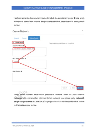 WWW.IPUTUHARIYADI.NET 48
PANDUAN PRAKTIKUM CLOUD COMPUTING BERBASIS OPENSTACK
Hasil dari pengisian keseluruhan inputan tersebut dan penekanan tombol Create untuk
memproses pembuatan network dengan subnet tersebut, seperti terlihat pada gambar
berikut:
Tampil pesan notifikasi keberhasilan pembuatan network. Selain itu pada halaman
Networks telah menampilkan informasi terkait network yang dibuat yaitu network2-
belajar dengan subnet 192.168.234.0/24 yang diasosiasikan ke network tersebut, seperti
terlihat pada gambar berikut:
 