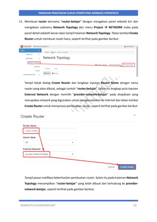 WWW.IPUTUHARIYADI.NET 50
PANDUAN PRAKTIKUM CLOUD COMPUTING BERBASIS OPENSTACK
11. Membuat router bernama “router-belajar” dengan mengakses panel sebelah kiri dan
mengakses submenu Network Topology dari menu Project  NETWORK maka pada
panel detail sebelah kanan akan tampil halaman Network Topology. Tekan tombol Create
Router untuk membuat router baru, seperti terlihat pada gambar berikut:
Tampil kotak dialog Create Router dan lengkapi inputan Router Name dengan nama
router yang akan dibuat, sebagai contoh “router-belajar”. Selain itu lengkapi pula inputan
External Network dengan memilih “provider-network-belajar” pada dropdown yang
merupakan network yang digunakan untuk mengkoneksikan ke Internet dan tekan tombol
Create Router untuk memproses pembuatan router, seperti terlihat pada gambar berikut:
Tampil pesan notifikasi keberhasilan pembuatan router. Selain itu pada halaman Network
Topology menampilkan “router-belajar” yang telah dibuat dan terhubung ke provider-
network-belajar, seperti terlihat pada gambar berikut:
 