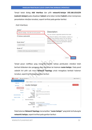 WWW.IPUTUHARIYADI.NET 52
PANDUAN PRAKTIKUM CLOUD COMPUTING BERBASIS OPENSTACK
Tampil kotak dialog Add Interface dan pilih network1-belajar 192.168.123.0/24
(subnet1-belajar) pada dropdown Subnet serta tekan tombol Submit untuk memproses
penambahan interface tersebut, seperti terlihat pada gambar berikut:
Tampil pesan notifikasi yang menginformasikan bahwa pembuatan interface telah
berhasil dilakukan dan pengguna akan diarahkan ke halaman router-belajar. Pada panel
sebelah kiri pilih sub menu Network Topology untuk mengakses kembali halaman
tersebut, seperti terlihat pada gambar berikut:
Pada halaman Network Topology menampilkan “router-belajar” yang telah terhubung ke
network1-belajar, seperti terlihat pada gambar berikut:
 