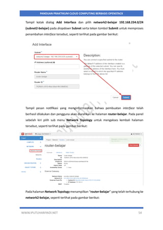 WWW.IPUTUHARIYADI.NET 54
PANDUAN PRAKTIKUM CLOUD COMPUTING BERBASIS OPENSTACK
Tampil kotak dialog Add Interface dan pilih network2-belajar 192.168.234.0/24
(subnet2-belajar) pada dropdown Subnet serta tekan tombol Submit untuk memproses
penambahan interface tersebut, seperti terlihat pada gambar berikut:
Tampil pesan notifikasi yang menginformasikan bahwa pembuatan interface telah
berhasil dilakukan dan pengguna akan diarahkan ke halaman router-belajar. Pada panel
sebelah kiri pilih sub menu Network Topology untuk mengakses kembali halaman
tersebut, seperti terlihat pada gambar berikut:
Pada halaman Network Topology menampilkan “router-belajar” yang telah terhubung ke
network2-belajar, seperti terlihat pada gambar berikut:
 