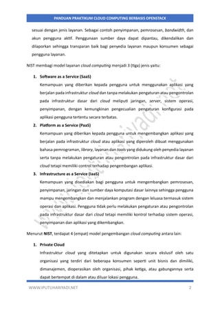 WWW.IPUTUHARIYADI.NET 2
PANDUAN PRAKTIKUM CLOUD COMPUTING BERBASIS OPENSTACK
sesuai dengan jenis layanan. Sebagai contoh penyimpanan, pemrosesan, bandwidth, dan
akun pengguna aktif. Penggunaan sumber daya dapat dipantau, dikendalikan dan
dilaporkan sehingga transparan baik bagi penyedia layanan maupun konsumen sebagai
pengguna layanan.
NIST membagi model layanan cloud computing menjadi 3 (tiga) jenis yaitu:
1. Software as a Service (SaaS)
Kemampuan yang diberikan kepada pengguna untuk menggunakan aplikasi yang
berjalan pada infrastruktur cloud dan tanpa melakukan pengaturan atau pengontrolan
pada infrastruktur dasar dari cloud meliputi jaringan, server, sistem operasi,
penyimpanan, dengan kemungkinan pengecualian pengaturan konfigurasi pada
aplikasi pengguna tertentu secara terbatas.
2. Platform as a Service (PaaS)
Kemampuan yang diberikan kepada pengguna untuk mengembangkan aplikasi yang
berjalan pada infrastruktur cloud atau aplikasi yang diperoleh dibuat menggunakan
bahasa pemrograman, library, layanan dan tools yang didukung oleh penyedia layanan
serta tanpa melakukan pengaturan atau pengontrolan pada infrastruktur dasar dari
cloud tetapi memiliki control terhadap pengembangan aplikasi.
3. Infrastructure as a Service (IaaS)
Kemampuan yang disediakan bagi pengguna untuk mengembangkan pemrosesan,
penyimpanan, jaringan dan sumber daya komputasi dasar lainnya sehingga pengguna
mampu mengembangkan dan menjalankan program dengan leluasa termasuk sistem
operasi dan aplikasi. Pengguna tidak perlu melakukan pengaturan atau pengontrolan
pada infrastruktur dasar dari cloud tetapi memiliki kontrol terhadap sistem operasi,
penyimpanan dan aplikasi yang dikembangkan.
Menurut NIST, terdapat 4 (empat) model pengembangan cloud computing antara lain:
1. Private Cloud
Infrastruktur cloud yang ditetapkan untuk digunakan secara ekslusif oleh satu
organisasi yang terdiri dari beberapa konsumen seperti unit bisnis dan dimiliki,
dimanajemen, dioperasikan oleh organisasi, pihak ketiga, atau gabungannya serta
dapat bertempat di dalam atau diluar lokasi pengguna.
 