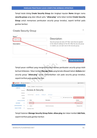 WWW.IPUTUHARIYADI.NET 56
PANDUAN PRAKTIKUM CLOUD COMPUTING BERBASIS OPENSTACK
Tampil kotak dialog Create Security Group dan lengkapi inputan Name dengan nama
security group yang akan dibuat yaitu “allow-ping” serta tekan tombol Create Security
Group untuk memproses pembuatan security group tersebut, seperti terlihat pada
gambar berikut:
Tampil pesan notifikasi yang menginformasikan bahwa pembuatan security group telah
berhasil dilakukan. Tekan tombol Manage Rules yang berada dibawah kolom Actions dari
security group “allow-ping” untuk menambahkan rule pada security group tersebut,
seperti terlihat pada gambar berikut:
Tampil halaman Manage Security Group Rules: allow-ping dan tekan tombol Add Rule,
seperti terlihat pada gambar berikut:
 