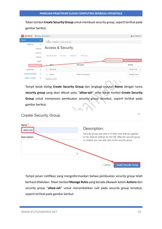WWW.IPUTUHARIYADI.NET 59
PANDUAN PRAKTIKUM CLOUD COMPUTING BERBASIS OPENSTACK
Tekan tombol Create Security Group untuk membuat security group, seperti terlihat pada
gambar berikut:
Tampil kotak dialog Create Security Group dan lengkapi inputan Name dengan nama
security group yang akan dibuat yaitu “allow-ssh” serta tekan tombol Create Security
Group untuk memproses pembuatan security group tersebut, seperti terlihat pada
gambar berikut:
Tampil pesan notifikasi yang menginformasikan bahwa pembuatan security group telah
berhasil dilakukan. Tekan tombol Manage Rules yang berada dibawah kolom Actions dari
security group “allow-ssh” untuk menambahkan rule pada security group tersebut,
seperti terlihat pada gambar berikut:
 