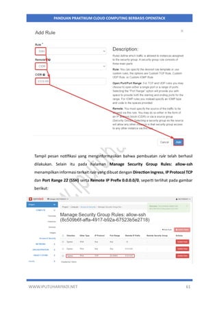 WWW.IPUTUHARIYADI.NET 61
PANDUAN PRAKTIKUM CLOUD COMPUTING BERBASIS OPENSTACK
Tampil pesan notifikasi yang menginformasikan bahwa pembuatan rule telah berhasil
dilakukan. Selain itu pada halaman Manage Security Group Rules: allow-ssh
menampilkan informasi terkait rule yang dibuat dengan Direction Ingress, IP Protocol TCP
dan Port Range 22 (SSH) serta Remote IP Prefix 0.0.0.0/0, seperti terlihat pada gambar
berikut:
 