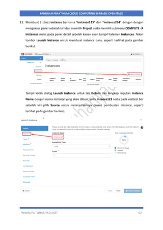 WWW.IPUTUHARIYADI.NET 62
PANDUAN PRAKTIKUM CLOUD COMPUTING BERBASIS OPENSTACK
13. Membuat 2 (dua) instance bernama “instance123” dan “instance234” dengan dengan
mengakses panel sebelah kiri dan memilih Project serta memilih submenu COMPUTE 
Instances maka pada panel detail sebelah kanan akan tampil halaman Instances. Tekan
tombol Launch Instance untuk membuat instance baru, seperti terlihat pada gambar
berikut:
Tampil kotak dialog Launch Instance untuk tab Details dan lengkapi inputan Instance
Name dengan nama instance yang akan dibuat yaitu insance123 serta pada vertical bar
sebelah kiri pilih Source untuk melanjutkannya proses pembuatan instance, seperti
terlihat pada gambar berikut:
 