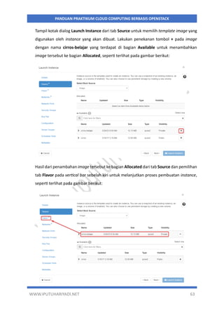 WWW.IPUTUHARIYADI.NET 63
PANDUAN PRAKTIKUM CLOUD COMPUTING BERBASIS OPENSTACK
Tampil kotak dialog Launch Instance dari tab Source untuk memilih template image yang
digunakan oleh instance yang akan dibuat. Lakukan penekanan tombol + pada image
dengan nama cirros-belajar yang terdapat di bagian Available untuk menambahkan
image tersebut ke bagian Allocated, seperti terlihat pada gambar berikut:
Hasil dari penambahan image tersebut ke bagian Allocated dari tab Source dan pemilihan
tab Flavor pada vertical bar sebelah kiri untuk melanjutkan proses pembuatan instance,
seperti terlihat pada gambar berikut:
 