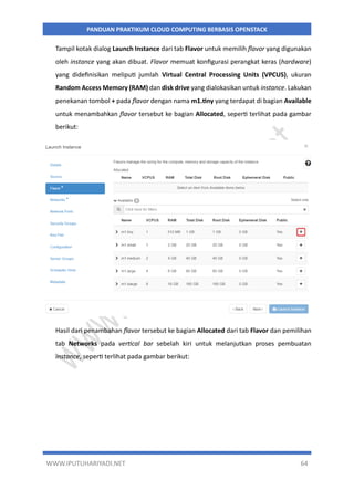 WWW.IPUTUHARIYADI.NET 64
PANDUAN PRAKTIKUM CLOUD COMPUTING BERBASIS OPENSTACK
Tampil kotak dialog Launch Instance dari tab Flavor untuk memilih flavor yang digunakan
oleh instance yang akan dibuat. Flavor memuat konfigurasi perangkat keras (hardware)
yang didefinisikan meliputi jumlah Virtual Central Processing Units (VPCUS), ukuran
Random Access Memory (RAM) dan disk drive yang dialokasikan untuk instance. Lakukan
penekanan tombol + pada flavor dengan nama m1.tiny yang terdapat di bagian Available
untuk menambahkan flavor tersebut ke bagian Allocated, seperti terlihat pada gambar
berikut:
Hasil dari penambahan flavor tersebut ke bagian Allocated dari tab Flavor dan pemilihan
tab Networks pada vertical bar sebelah kiri untuk melanjutkan proses pembuatan
instance, seperti terlihat pada gambar berikut:
 