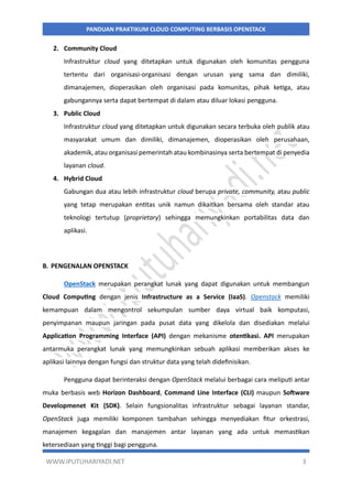 WWW.IPUTUHARIYADI.NET 3
PANDUAN PRAKTIKUM CLOUD COMPUTING BERBASIS OPENSTACK
2. Community Cloud
Infrastruktur cloud yang ditetapkan untuk digunakan oleh komunitas pengguna
tertentu dari organisasi-organisasi dengan urusan yang sama dan dimiliki,
dimanajemen, dioperasikan oleh organisasi pada komunitas, pihak ketiga, atau
gabungannya serta dapat bertempat di dalam atau diluar lokasi pengguna.
3. Public Cloud
Infrastruktur cloud yang ditetapkan untuk digunakan secara terbuka oleh publik atau
masyarakat umum dan dimiliki, dimanajemen, dioperasikan oleh perusahaan,
akademik, atau organisasi pemerintah atau kombinasinya serta bertempat di penyedia
layanan cloud.
4. Hybrid Cloud
Gabungan dua atau lebih infrastruktur cloud berupa private, community, atau public
yang tetap merupakan entitas unik namun dikaitkan bersama oleh standar atau
teknologi tertutup (proprietary) sehingga memungkinkan portabilitas data dan
aplikasi.
B. PENGENALAN OPENSTACK
OpenStack merupakan perangkat lunak yang dapat digunakan untuk membangun
Cloud Computing dengan jenis Infrastructure as a Service (IaaS). Openstack memiliki
kemampuan dalam mengontrol sekumpulan sumber daya virtual baik komputasi,
penyimpanan maupun jaringan pada pusat data yang dikelola dan disediakan melalui
Application Programming Interface (API) dengan mekanisme otentikasi. API merupakan
antarmuka perangkat lunak yang memungkinkan sebuah aplikasi memberikan akses ke
aplikasi lainnya dengan fungsi dan struktur data yang telah didefinisikan.
Pengguna dapat berinteraksi dengan OpenStack melalui berbagai cara meliputi antar
muka berbasis web Horizon Dashboard, Command Line Interface (CLI) maupun Software
Developmenet Kit (SDK). Selain fungsionalitas infrastruktur sebagai layanan standar,
OpenStack juga memiliki komponen tambahan sehingga menyediakan fitur orkestrasi,
manajemen kegagalan dan manajemen antar layanan yang ada untuk memastikan
ketersediaan yang tinggi bagi pengguna.
 