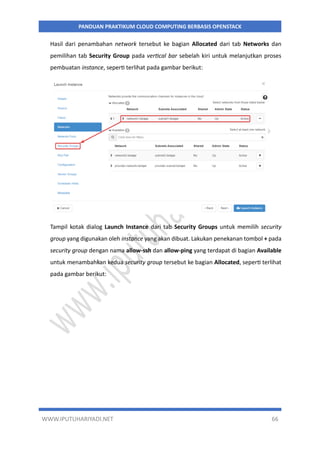 WWW.IPUTUHARIYADI.NET 66
PANDUAN PRAKTIKUM CLOUD COMPUTING BERBASIS OPENSTACK
Hasil dari penambahan network tersebut ke bagian Allocated dari tab Networks dan
pemilihan tab Security Group pada vertical bar sebelah kiri untuk melanjutkan proses
pembuatan instance, seperti terlihat pada gambar berikut:
Tampil kotak dialog Launch Instance dari tab Security Groups untuk memilih security
group yang digunakan oleh instance yang akan dibuat. Lakukan penekanan tombol + pada
security group dengan nama allow-ssh dan allow-ping yang terdapat di bagian Available
untuk menambahkan kedua security group tersebut ke bagian Allocated, seperti terlihat
pada gambar berikut:
 