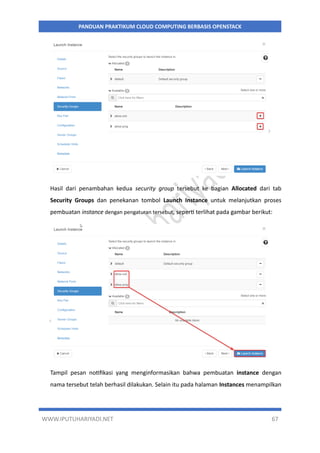 WWW.IPUTUHARIYADI.NET 67
PANDUAN PRAKTIKUM CLOUD COMPUTING BERBASIS OPENSTACK
Hasil dari penambahan kedua security group tersebut ke bagian Allocated dari tab
Security Groups dan penekanan tombol Launch Instance untuk melanjutkan proses
pembuatan instance dengan pengaturan tersebut, seperti terlihat pada gambar berikut:
Tampil pesan notifikasi yang menginformasikan bahwa pembuatan instance dengan
nama tersebut telah berhasil dilakukan. Selain itu pada halaman Instances menampilkan
 
