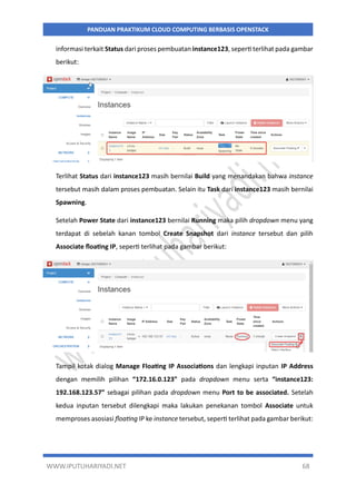 WWW.IPUTUHARIYADI.NET 68
PANDUAN PRAKTIKUM CLOUD COMPUTING BERBASIS OPENSTACK
informasi terkait Status dari proses pembuatan instance123, seperti terlihat pada gambar
berikut:
Terlihat Status dari instance123 masih bernilai Build yang menandakan bahwa instance
tersebut masih dalam proses pembuatan. Selain itu Task dari instance123 masih bernilai
Spawning.
Setelah Power State dari instance123 bernilai Running maka pilih dropdown menu yang
terdapat di sebelah kanan tombol Create Snapshot dari instance tersebut dan pilih
Associate floating IP, seperti terlihat pada gambar berikut:
Tampil kotak dialog Manage Floating IP Associations dan lengkapi inputan IP Address
dengan memilih pilihan “172.16.0.123” pada dropdown menu serta “instance123:
192.168.123.57” sebagai pilihan pada dropdown menu Port to be associated. Setelah
kedua inputan tersebut dilengkapi maka lakukan penekanan tombol Associate untuk
memproses asosiasi floating IP ke instance tersebut, seperti terlihat pada gambar berikut:
 