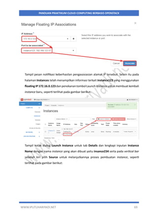 WWW.IPUTUHARIYADI.NET 69
PANDUAN PRAKTIKUM CLOUD COMPUTING BERBASIS OPENSTACK
Tampil pesan notifikasi keberhasilan pengasosiasian alamat IP tersebut. Selain itu pada
halaman Instances telah menampilkan informasi terkait instance123 yang menggunakan
floating IP 172.16.0.123 dan penekanan tombol Launch Instance untuk membuat kembali
instance baru, seperti terlihat pada gambar berikut:
Tampil kotak dialog Launch Instance untuk tab Details dan lengkapi inputan Instance
Name dengan nama instance yang akan dibuat yaitu insance234 serta pada vertical bar
sebelah kiri pilih Source untuk melanjutkannya proses pembuatan instance, seperti
terlihat pada gambar berikut:
 