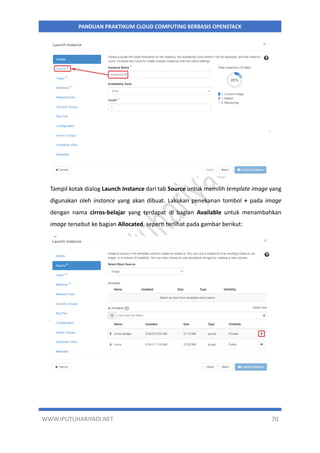 WWW.IPUTUHARIYADI.NET 70
PANDUAN PRAKTIKUM CLOUD COMPUTING BERBASIS OPENSTACK
Tampil kotak dialog Launch Instance dari tab Source untuk memilih template image yang
digunakan oleh instance yang akan dibuat. Lakukan penekanan tombol + pada image
dengan nama cirros-belajar yang terdapat di bagian Available untuk menambahkan
image tersebut ke bagian Allocated, seperti terlihat pada gambar berikut:
 