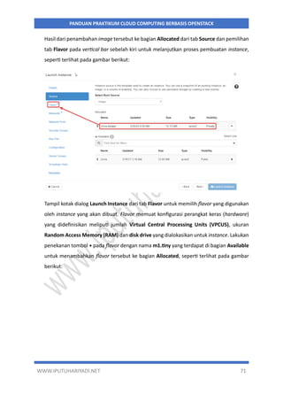 WWW.IPUTUHARIYADI.NET 71
PANDUAN PRAKTIKUM CLOUD COMPUTING BERBASIS OPENSTACK
Hasil dari penambahan image tersebut ke bagian Allocated dari tab Source dan pemilihan
tab Flavor pada vertical bar sebelah kiri untuk melanjutkan proses pembuatan instance,
seperti terlihat pada gambar berikut:
Tampil kotak dialog Launch Instance dari tab Flavor untuk memilih flavor yang digunakan
oleh instance yang akan dibuat. Flavor memuat konfigurasi perangkat keras (hardware)
yang didefinisikan meliputi jumlah Virtual Central Processing Units (VPCUS), ukuran
Random Access Memory (RAM) dan disk drive yang dialokasikan untuk instance. Lakukan
penekanan tombol + pada flavor dengan nama m1.tiny yang terdapat di bagian Available
untuk menambahkan flavor tersebut ke bagian Allocated, seperti terlihat pada gambar
berikut:
 