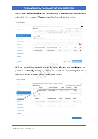 WWW.IPUTUHARIYADI.NET 73
PANDUAN PRAKTIKUM CLOUD COMPUTING BERBASIS OPENSTACK
dengan nama network2-belajar yang terdapat di bagian Available untuk menambahkan
network tersebut ke bagian Allocated, seperti terlihat pada gambar berikut:
Hasil dari penambahan network tersebut ke bagian Allocated dari tab Networks dan
pemilihan tab Security Group pada vertical bar sebelah kiri untuk melanjutkan proses
pembuatan instance, seperti terlihat pada gambar berikut:
 