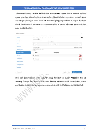 WWW.IPUTUHARIYADI.NET 74
PANDUAN PRAKTIKUM CLOUD COMPUTING BERBASIS OPENSTACK
Tampil kotak dialog Launch Instance dari tab Security Groups untuk memilih security
group yang digunakan oleh instance yang akan dibuat. Lakukan penekanan tombol + pada
security group dengan nama allow-ssh dan allow-ping yang terdapat di bagian Available
untuk menambahkan kedua security group tersebut ke bagian Allocated, seperti terlihat
pada gambar berikut:
Hasil dari penambahan kedua security group tersebut ke bagian Allocated dari tab
Security Groups dan penekanan tombol Launch Instance untuk melanjutkan proses
pembuatan instance dengan pengaturan tersebut, seperti terlihat pada gambar berikut:
 