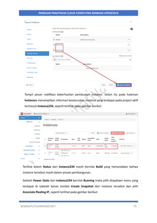 WWW.IPUTUHARIYADI.NET 75
PANDUAN PRAKTIKUM CLOUD COMPUTING BERBASIS OPENSTACK
Tampil pesan notifikasi keberhasilan pembuatan instance. Selain itu pada halaman
Instances menampilkan informasi keseluruhan instance yang terdapat pada project aktif
termasuk instance234, seperti terlihat pada gambar berikut:
Terlihat kolom Status dari instance234 masih bernilai Build yang menandakan bahwa
instance tersebut masih dalam proses pembangunan.
Setelah Power State dari instance234 bernilai Running maka pilih dropdown menu yang
terdapat di sebelah kanan tombol Create Snapshot dari instance tersebut dan pilih
Associate floating IP, seperti terlihat pada gambar berikut:
 