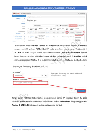 WWW.IPUTUHARIYADI.NET 76
PANDUAN PRAKTIKUM CLOUD COMPUTING BERBASIS OPENSTACK
Tampil kotak dialog Manage Floating IP Associations dan lengkapi inputan IP Address
dengan memilih pilihan “172.16.0.234” pada dropdown menu serta “instance234:
192.168.234.226” sebagai pilihan pada dropdown menu Port to be associated. Setelah
kedua inputan tersebut dilengkapi maka lakukan penekanan tombol Associate untuk
memproses asosiasi floating IP ke instance tersebut, seperti terlihat pada gambar berikut:
Tampil pesan notifikasi keberhasilan pengasosiasian alamat IP tersebut. Selain itu pada
halaman Instances telah menampilkan informasi terkait instance234 yang menggunakan
floating IP 172.16.0.234, seperti terlihat pada gambar berikut:
 