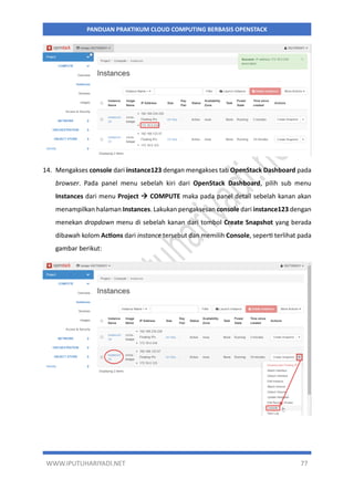 WWW.IPUTUHARIYADI.NET 77
PANDUAN PRAKTIKUM CLOUD COMPUTING BERBASIS OPENSTACK
14. Mengakses console dari instance123 dengan mengakses tab OpenStack Dashboard pada
browser. Pada panel menu sebelah kiri dari OpenStack Dashboard, pilih sub menu
Instances dari menu Project  COMPUTE maka pada panel detail sebelah kanan akan
menampilkan halaman Instances. Lakukan pengaksesan console dari instance123 dengan
menekan dropdown menu di sebelah kanan dari tombol Create Snapshot yang berada
dibawah kolom Actions dari instance tersebut dan memilih Console, seperti terlihat pada
gambar berikut:
 