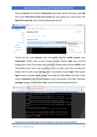 WWW.IPUTUHARIYADI.NET 78
PANDUAN PRAKTIKUM CLOUD COMPUTING BERBASIS OPENSTACK
Pada tab Console dari halaman instance123 yang tampil, lakukan klik kanan pada link
atau tautan Click here to show only console dan pada popup menu yang tampil, pilih
Open link in new tab, seperti terlihat pada gambar berikut:
Terbuat tab baru pada browser yang menampilkan halaman noVNC console untuk
instance123. Terlihat pada console tersebut terdapat inputan login yang meminta
penggunakan untuk memasukkan akun otentikasi. Apabila pada halaman noVNC hanya
menampilkan layar hitam maka tempatkan kursor ke dalam layar hitam tersebut dan
lakukan klik kiri pada mouse sehingga akan menampilkan inputan login. Pada inputan
login tersebut masukkan cirros sebagai nama user dan tekan Enter maka akan tampil
inputan Password: yang meminta pengguna untuk memasukkan sandi login. Masukkan
gocubsgo sebagai sandi dan tekan Enter, seperti terlihat pada gambar berikut:
Apabila proses otentikasi login berhasil dilakukan maka akan tampil prompt $.
 