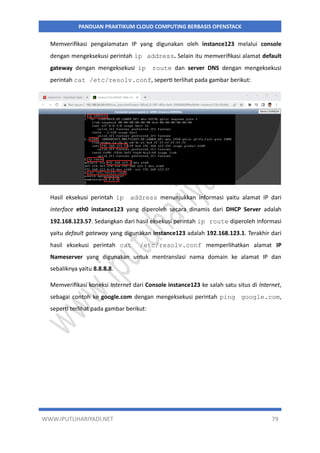 WWW.IPUTUHARIYADI.NET 79
PANDUAN PRAKTIKUM CLOUD COMPUTING BERBASIS OPENSTACK
Memverifikasi pengalamatan IP yang digunakan oleh instance123 melalui console
dengan mengeksekusi perintah ip address. Selain itu memverifikasi alamat default
gateway dengan mengeksekusi ip route dan server DNS dengan mengeksekusi
perintah cat /etc/resolv.conf, seperti terlihat pada gambar berikut:
Hasil eksekusi perintah ip address menunjukkan informasi yaitu alamat IP dari
interface eth0 instance123 yang diperoleh secara dinamis dari DHCP Server adalah
192.168.123.57. Sedangkan dari hasil eksekusi perintah ip route diperoleh informasi
yaitu default gateway yang digunakan instance123 adalah 192.168.123.1. Terakhir dari
hasil eksekusi perintah cat /etc/resolv.conf memperlihatkan alamat IP
Nameserver yang digunakan untuk mentranslasi nama domain ke alamat IP dan
sebaliknya yaitu 8.8.8.8.
Memverifikasi koneksi Internet dari Console instance123 ke salah satu situs di Internet,
sebagai contoh ke google.com dengan mengeksekusi perintah ping google.com,
seperti terlihat pada gambar berikut:
 