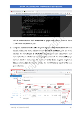 WWW.IPUTUHARIYADI.NET 80
PANDUAN PRAKTIKUM CLOUD COMPUTING BERBASIS OPENSTACK
Terlihat verifikasi koneksi dari instance123 ke google.com berhasil dilakukan. Tekan
CTRL+C untuk menghentikan ping.
15. Mengakses console dari instance234 dengan mengakses tab OpenStack Dashboard pada
browser. Pada panel menu sebelah kiri dari OpenStack Dashboard, pilih sub menu
Instances dari menu Project  COMPUTE maka pada panel detail sebelah kanan akan
menampilkan halaman Instances. Lakukan pengaksesan console dari instance234 dengan
menekan dropdown menu di sebelah kanan dari tombol Create Snapshot yang berada
dibawah kolom Actions dari instance tersebut dan memilih Console, seperti terlihat pada
gambar berikut:
 