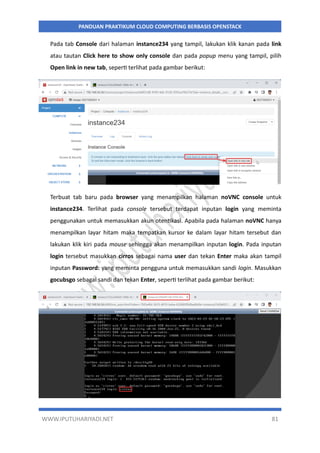 WWW.IPUTUHARIYADI.NET 81
PANDUAN PRAKTIKUM CLOUD COMPUTING BERBASIS OPENSTACK
Pada tab Console dari halaman instance234 yang tampil, lakukan klik kanan pada link
atau tautan Click here to show only console dan pada popup menu yang tampil, pilih
Open link in new tab, seperti terlihat pada gambar berikut:
Terbuat tab baru pada browser yang menampilkan halaman noVNC console untuk
instance234. Terlihat pada console tersebut terdapat inputan login yang meminta
penggunakan untuk memasukkan akun otentikasi. Apabila pada halaman noVNC hanya
menampilkan layar hitam maka tempatkan kursor ke dalam layar hitam tersebut dan
lakukan klik kiri pada mouse sehingga akan menampilkan inputan login. Pada inputan
login tersebut masukkan cirros sebagai nama user dan tekan Enter maka akan tampil
inputan Password: yang meminta pengguna untuk memasukkan sandi login. Masukkan
gocubsgo sebagai sandi dan tekan Enter, seperti terlihat pada gambar berikut:
 