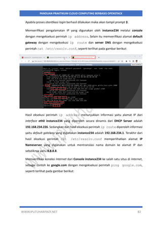WWW.IPUTUHARIYADI.NET 82
PANDUAN PRAKTIKUM CLOUD COMPUTING BERBASIS OPENSTACK
Apabila proses otentikasi login berhasil dilakukan maka akan tampil prompt $.
Memverifikasi pengalamatan IP yang digunakan oleh instance234 melalui console
dengan mengeksekusi perintah ip address. Selain itu memverifikasi alamat default
gateway dengan mengeksekusi ip route dan server DNS dengan mengeksekusi
perintah cat /etc/resolv.conf, seperti terlihat pada gambar berikut:
Hasil eksekusi perintah ip address menunjukkan informasi yaitu alamat IP dari
interface eth0 instance234 yang diperoleh secara dinamis dari DHCP Server adalah
192.168.234.226. Sedangkan dari hasil eksekusi perintah ip route diperoleh informasi
yaitu default gateway yang digunakan instance234 adalah 192.168.234.1. Terakhir dari
hasil eksekusi perintah cat /etc/resolv.conf memperlihatkan alamat IP
Nameserver yang digunakan untuk mentranslasi nama domain ke alamat IP dan
sebaliknya yaitu 8.8.8.8.
Memverifikasi koneksi Internet dari Console instance234 ke salah satu situs di Internet,
sebagai contoh ke google.com dengan mengeksekusi perintah ping google.com,
seperti terlihat pada gambar berikut:
 