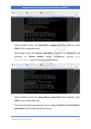 WWW.IPUTUHARIYADI.NET 83
PANDUAN PRAKTIKUM CLOUD COMPUTING BERBASIS OPENSTACK
Terlihat verifikasi koneksi dari instance234 ke google.com berhasil dilakukan. Tekan
CTRL+C untuk menghentikan ping.
Memverifikasi koneksi dari Console instance234 ke alamat IP dari instance123 yang
terhubung ke internal network dengan mengeksekusi perintah ping
192.168.123.57, seperti terlihat pada gambar berikut:
Terlihat verifikasi koneksi dari instance234 ke instance123 berhasil dilakukan. Tekan
CTRL+C untuk menghentikan ping.
Tutup tab pada browser yang digunakan untuk mengakses Console dari instance123 dan
instance234, seperti terlihat pada gambar berikut:
 