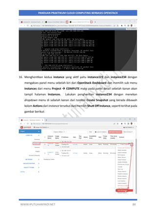 WWW.IPUTUHARIYADI.NET 84
PANDUAN PRAKTIKUM CLOUD COMPUTING BERBASIS OPENSTACK
16. Menghentikan kedua instance yang aktif yaitu instance123 dan instance234 dengan
mengakses panel menu sebelah kiri dari OpenStack Dashboard dan memilih sub menu
Instances dari menu Project  COMPUTE maka pada panel detail sebelah kanan akan
tampil halaman Instances. Lakukan penghentian instance234 dengan menekan
dropdown menu di sebelah kanan dari tombol Create Snapshot yang berada dibawah
kolom Actions dari instance tersebut dan memilih Shutt Off Instance, seperti terlihat pada
gambar berikut:
 