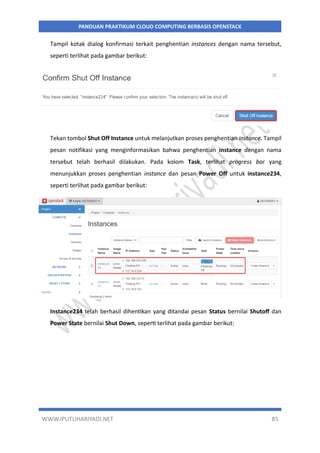 WWW.IPUTUHARIYADI.NET 85
PANDUAN PRAKTIKUM CLOUD COMPUTING BERBASIS OPENSTACK
Tampil kotak dialog konfirmasi terkait penghentian instances dengan nama tersebut,
seperti terlihat pada gambar berikut:
Tekan tombol Shut Off Instance untuk melanjutkan proses penghentian instance. Tampil
pesan notifikasi yang menginformasikan bahwa penghentian instance dengan nama
tersebut telah berhasil dilakukan. Pada kolom Task, terlihat progress bar yang
menunjukkan proses penghentian instance dan pesan Power Off untuk instance234,
seperti terlihat pada gambar berikut:
Instance234 telah berhasil dihentikan yang ditandai pesan Status bernilai Shutoff dan
Power State bernilai Shut Down, seperti terlihat pada gambar berikut:
 