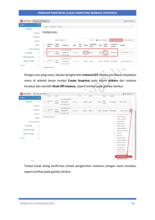 WWW.IPUTUHARIYADI.NET 86
PANDUAN PRAKTIKUM CLOUD COMPUTING BERBASIS OPENSTACK
Dengan cara yang sama, lakukan penghentian instance123 melalui penekanan dropdown
menu di sebelah kanan tombol Create Snapshot pada kolom Actions dari instance
tersebut dan memilih Shutt Off Instance, seperti terlihat pada gambar berikut:
Tampil kotak dialog konfirmasi terkait penghentian instances dengan nama tersebut,
seperti terlihat pada gambar berikut:
 