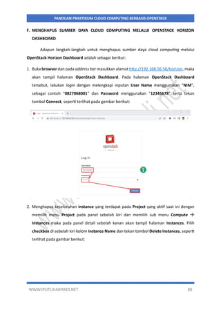 WWW.IPUTUHARIYADI.NET 88
PANDUAN PRAKTIKUM CLOUD COMPUTING BERBASIS OPENSTACK
F. MENGHAPUS SUMBER DAYA CLOUD COMPUTING MELALUI OPENSTACK HORIZON
DASHBOARD
Adapun langkah-langkah untuk menghapus sumber daya cloud computing melalui
OpenStack Horizon Dashboard adalah sebagai berikut:
1. Buka browser dan pada address bar masukkan alamat http://192.168.56.56/horizon, maka
akan tampil halaman OpenStack Dashboard. Pada halaman OpenStack Dashboard
tersebut, lakukan login dengan melengkapi inputan User Name menggunakan “NIM”,
sebagai contoh “0827068001” dan Password menggunakan “12345678” serta tekan
tombol Connect, seperti terlihat pada gambar berikut:
2. Menghapus keseluruhan instance yang terdapat pada Project yang aktif saat ini dengan
memilih menu Project pada panel sebelah kiri dan memilih sub menu Compute 
Instances maka pada panel detail sebelah kanan akan tampil halaman Instances. Pilih
checkbox di sebelah kiri kolom Instance Name dan tekan tombol Delete Instances, seperti
terlihat pada gambar berikut:
 