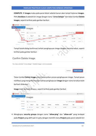 WWW.IPUTUHARIYADI.NET 90
PANDUAN PRAKTIKUM CLOUD COMPUTING BERBASIS OPENSTACK
COMPUTE  Images maka pada panel detail sebelah kanan akan tampil halaman Images.
Pilih checkbox di sebelah kiri image dengan nama “cirros-belajar” dan tekan tombol Delete
Images, seperti terlihat pada gambar berikut:
Tampil kotak dialog konfirmasi terkait penghapusan image dengan nama tersebut, seperti
terlihat pada gambar berikut:
Tekan tombol Delete Image untuk melanjutkan proses penghapusan image. Tampil pesan
notifikasi yang menginformasikan bahwa penghapusan image dengan nama tersebut telah
berhasil dilakukan.
Image telah berhasil dihapus, seperti terlihat pada gambar berikut:
4. Menghapus security groups dengan nama “allow-ping” dan “allow-ssh” yang terdapat
pada Project yang aktif saat ini yaitu dengan memilih menu Project pada panel sebelah kiri
 
