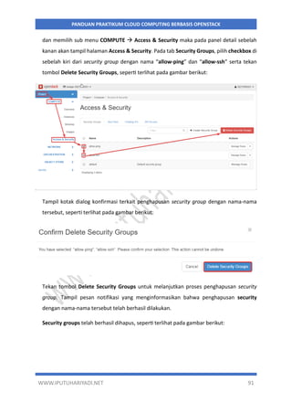 WWW.IPUTUHARIYADI.NET 91
PANDUAN PRAKTIKUM CLOUD COMPUTING BERBASIS OPENSTACK
dan memilih sub menu COMPUTE  Access & Security maka pada panel detail sebelah
kanan akan tampil halaman Access & Security. Pada tab Security Groups, pilih checkbox di
sebelah kiri dari security group dengan nama “allow-ping” dan “allow-ssh” serta tekan
tombol Delete Security Groups, seperti terlihat pada gambar berikut:
Tampil kotak dialog konfirmasi terkait penghapusan security group dengan nama-nama
tersebut, seperti terlihat pada gambar berikut:
Tekan tombol Delete Security Groups untuk melanjutkan proses penghapusan security
group. Tampil pesan notifikasi yang menginformasikan bahwa penghapusan security
dengan nama-nama tersebut telah berhasil dilakukan.
Security groups telah berhasil dihapus, seperti terlihat pada gambar berikut:
 