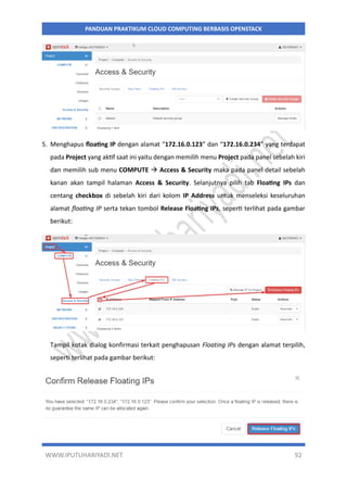 WWW.IPUTUHARIYADI.NET 92
PANDUAN PRAKTIKUM CLOUD COMPUTING BERBASIS OPENSTACK
5. Menghapus floating IP dengan alamat “172.16.0.123” dan “172.16.0.234” yang terdapat
pada Project yang aktif saat ini yaitu dengan memilih menu Project pada panel sebelah kiri
dan memilih sub menu COMPUTE  Access & Security maka pada panel detail sebelah
kanan akan tampil halaman Access & Security. Selanjutnya pilih tab Floating IPs dan
centang checkbox di sebelah kiri dari kolom IP Address untuk menseleksi keseluruhan
alamat floating IP serta tekan tombol Release Floating IPs, seperti terlihat pada gambar
berikut:
Tampil kotak dialog konfirmasi terkait penghapusan Floating IPs dengan alamat terpilih,
seperti terlihat pada gambar berikut:
 