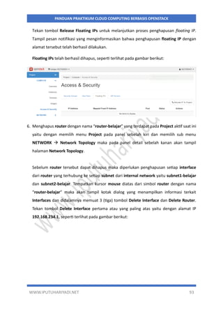 WWW.IPUTUHARIYADI.NET 93
PANDUAN PRAKTIKUM CLOUD COMPUTING BERBASIS OPENSTACK
Tekan tombol Release Floating IPs untuk melanjutkan proses penghapusan floating IP.
Tampil pesan notifikasi yang menginformasikan bahwa penghapusan floating IP dengan
alamat tersebut telah berhasil dilakukan.
Floating IPs telah berhasil dihapus, seperti terlihat pada gambar berikut:
6. Menghapus router dengan nama “router-belajar” yang terdapat pada Project aktif saat ini
yaitu dengan memilih menu Project pada panel sebelah kiri dan memilih sub menu
NETWORK  Network Topology maka pada panel detail sebelah kanan akan tampil
halaman Network Topology.
Sebelum router tersebut dapat dihapus maka diperlukan penghapusan setiap interface
dari router yang terhubung ke setiap subnet dari internal network yaitu subnet1-belajar
dan subnet2-belajar. Tempatkan kursor mouse diatas dari simbol router dengan nama
“router-belajar” maka akan tampil kotak dialog yang menampilkan informasi terkait
Interfaces dan didalamnya memuat 3 (tiga) tombol Delete Interface dan Delete Router.
Tekan tombol Delete Interface pertama atau yang paling atas yaitu dengan alamat IP
192.168.234.1, seperti terlihat pada gambar berikut:
 