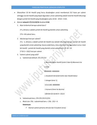 WWW.IPUTUHARIYADI.NET 6
PANDUAN PRAKTIKUM JARINGAN KOMPUTER
 Dibutuhkan 10 bit HostID yang harus dicadangkan untuk membentuk 512 hosts per subnet
sehingga sisa bit HostID yang dapat digunakan untuk subnetting adalah total bit HostID dikurangi
dengan jumlah bit HostID yang dicadangkan yaitu 16 bit - 10 bit = 6 bit.
 Alamat network 172.31.0.0/16 disubnet 6 bit
1. Akan terbentuk berapa subnet baru?
2^x, dimana x adalah jumlah bit HostID yg diambil untuk subnetting.
2^6 = 64 subnet baru.
2. Ada berapa host per subnet?
2^y - 2, dimana y adalah jumlah bit HostID sisa setelah dikurangi dengan jumlah bit HostID
yang diambil untuk subnetting. Secara sederhana, nilai y diperoleh menggunakan rumus: total
bit HostID - jumlah bit HostID yang diambil untuk subnetting = 16 - 6 = 10.
2^10-2 = 1022 host per subnet
3. Subnet-subnet yang valid?
a. Subnetmask default: 255.255.0.0
 decimal bagian HostID (octet 3 dan 4) dikonversi ke
 biner
00000000. 00000000
 disubnet 6 bit (6 bit terkiri dari HostID diatur
 dengan biner 1)
11111100. 00000000
 konversi biner ke decimal
128+64+32+16+8+4 = 252.0
b. Subnetmask baru: 255.255.252.0 (/22)
c. Block size: 256 - subnetmask baru = 256 - 252 = 4.
Ketentuan:
 Alamat subnet pertama dimulai dari 0 (subnet zeros).
 