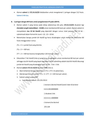 WWW.IPUTUHARIYADI.NET 8
PANDUAN PRAKTIKUM JARINGAN KOMPUTER
 Alamat subnet 1: 172.31.0.0/22 dialokasikan untuk mengalamati 1 jaringan dengan 512 hosts.
Subnet 2-64 sisa.
B. 1 jaringan dengan 80 hosts untuk pengalamatan IP pada LAN R1.
 Alamat subnet 2 yang tersisa pada tahap sebelumnya (A) yaitu 172.31.4.0/22 disubnet lagi
(Variable Length SubnetMask – VLSM) untuk membentuk 80 hosts per subnet. Alamat subnet ini
menyediakan sisa 10 bit HostID yang diperoleh dengan rumus: total panjang IPv4 32 bit -
subnetmask dalam format bit count = 32 - 22 = 10 bit.
 Menentukan berapa jumlah bit HostID yg harus dicadangkan untuk memenuhi kebutuhan 80
hosts menggunakan rumus:
2^y - 2 >= jumlah host yang diminta
2^y - 2 > = 80 host.
2^7 - 2 > = 80 host karena menghasilkan 126 host per subnet.
 Dibutuhkan 7 bit HostID (nilai y) yang harus dicadangkan untuk membentuk 80 host per subnet
sehingga sisa bit HostID yang dapat digunakan untuk subnetting adalah total bit HostID dikurangi
jumlah bit HostID yang dicadangkan yaitu 10 bit - 7 bit = 3 bit.
 Alamat subnet 172.31.4.0/22 disubnet 3 bit (nilai x).
1. Akan terbentuk berapa subnet baru? 2^x = 2^3 = 8 subnet baru.
2. Ada berapa host per subnet? 2^y - 2 = 2^7 - 2 = 126 host per subnet.
3. Subnet-subnet yang valid?
a. Subnetmask default: 255.255.252.0
 konversi decimal HostID (octet 3 dan 4) ke biner
11111100.00000000
 disubnet 3 bit
11111111.10000000
 konversi ke decimal
255.128
 