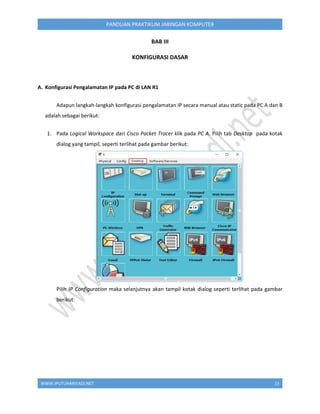 WWW.IPUTUHARIYADI.NET 15
PANDUAN PRAKTIKUM JARINGAN KOMPUTER
BAB III
KONFIGURASI DASAR
A. Konfigurasi Pengalamatan IP pada PC di LAN R1
Adapun langkah-langkah konfigurasi pengalamatan IP secara manual atau static pada PC A dan B
adalah sebagai berikut:
1. Pada Logical Workspace dari Cisco Packet Tracer klik pada PC A. Pilih tab Desktop pada kotak
dialog yang tampil, seperti terlihat pada gambar berikut:
Pilih IP Configuration maka selanjutnya akan tampil kotak dialog seperti terlihat pada gambar
berikut:
 