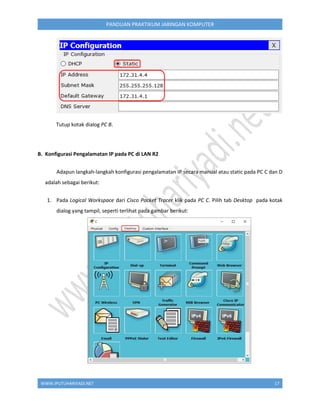 WWW.IPUTUHARIYADI.NET 17
PANDUAN PRAKTIKUM JARINGAN KOMPUTER
Tutup kotak dialog PC B.
B. Konfigurasi Pengalamatan IP pada PC di LAN R2
Adapun langkah-langkah konfigurasi pengalamatan IP secara manual atau static pada PC C dan D
adalah sebagai berikut:
1. Pada Logical Workspace dari Cisco Packet Tracer klik pada PC C. Pilih tab Desktop pada kotak
dialog yang tampil, seperti terlihat pada gambar berikut:
 